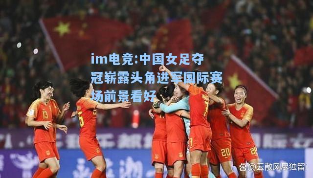 中国女足夺冠崭露头角进军国际赛场前景看好